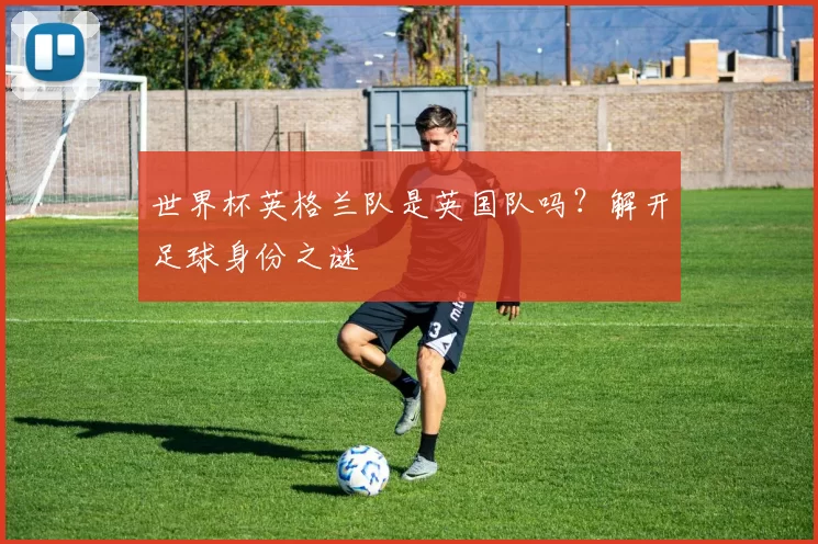 世界杯英格兰队是英国队吗?解开足球身份之谜