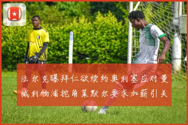 法尔克曝拜仁欲续约奥利塞应对曼城利物浦挖角莱默尔要求加薪引关注