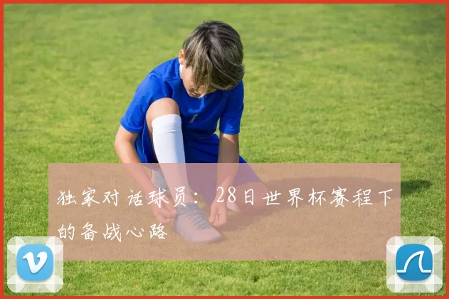 独家对话球员:28日世界杯赛程下的备战心路