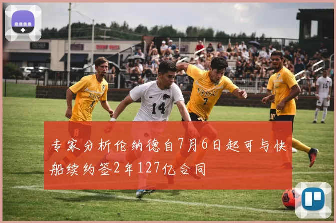 专家分析伦纳德自7月6日起可与快船续约签2年127亿合同