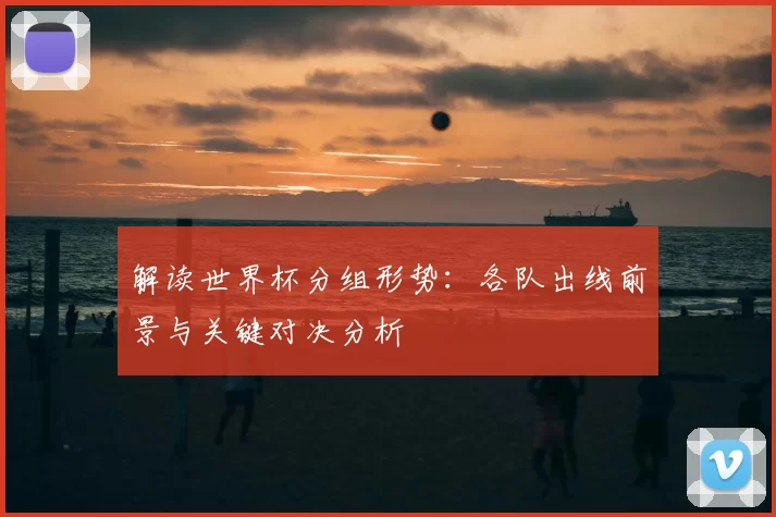 解读世界杯分组形势:各队出线前景与关键对决分析