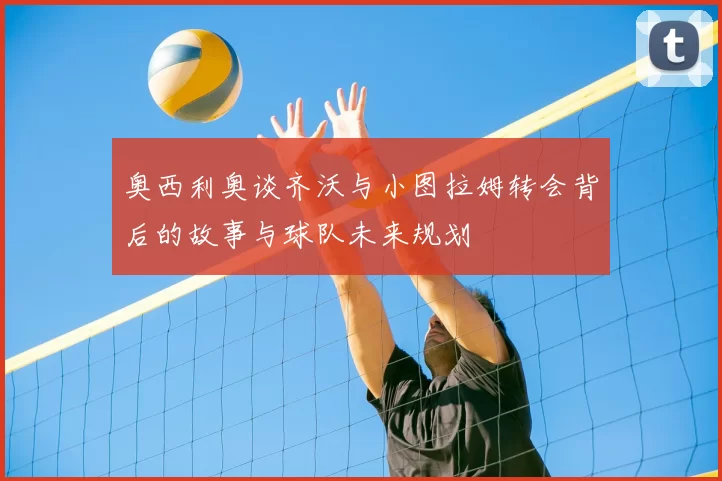 奥西利奥谈齐沃与小图拉姆转会背后的故事与球队未来规划