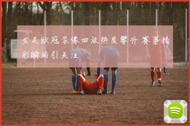 女足欧冠录像回放热度攀升 赛事精彩瞬间引关注