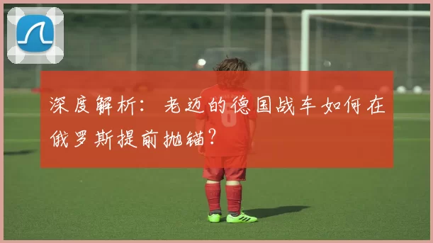深度解析:老迈的德国战车如何在俄罗斯提前抛锚?