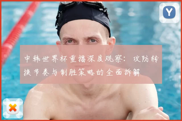 中韩世界杯重播深度观察:攻防转换节奏与制胜策略的全面拆解
