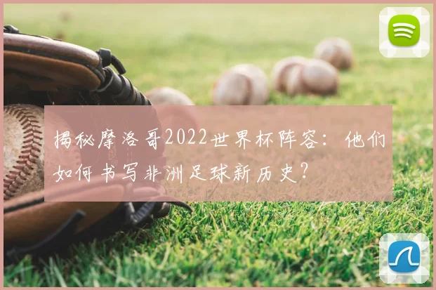 揭秘摩洛哥2022世界杯阵容：他们如何书写非洲足球新历史？