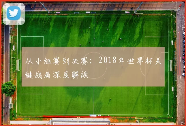 从小组赛到决赛:2018年世界杯关键战局深度解读