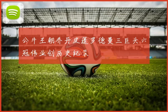 公牛王朝乔丹皮蓬罗德曼三巨头六冠伟业创历史纪录