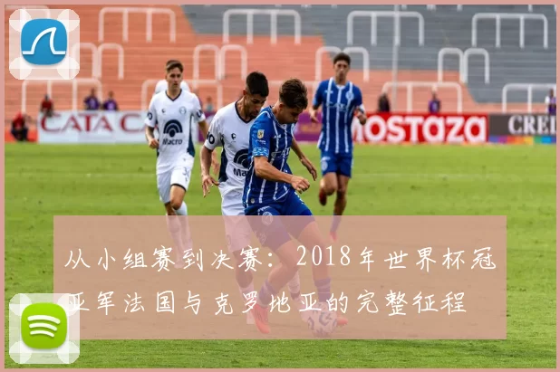从小组赛到决赛:2018年世界杯冠亚军法国与克罗地亚的完整征程