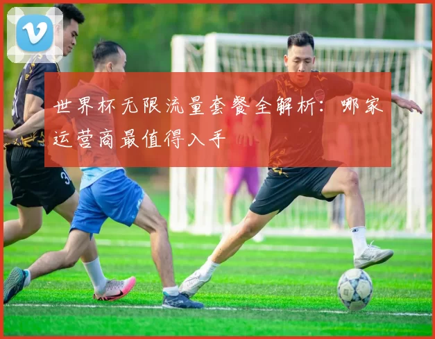 世界杯无限流量套餐全解析:哪家运营商最值得入手