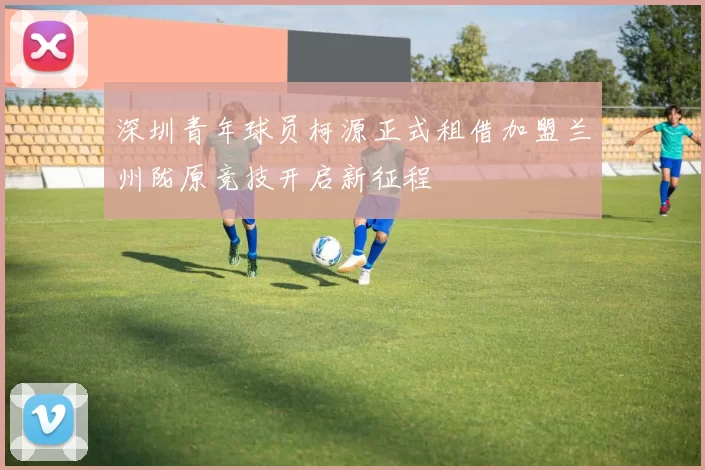 深圳青年球员柯源正式租借加盟兰州陇原竞技开启新征程