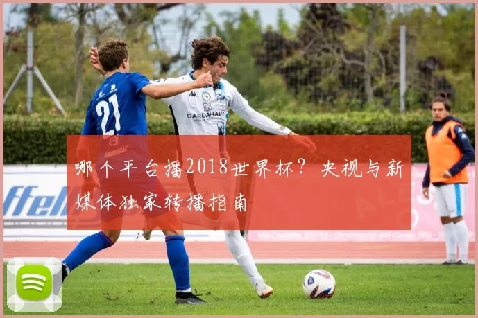 哪个平台播2018世界杯?央视与新媒体独家转播指南