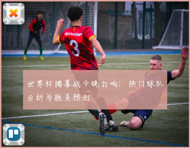 世界杯揭幕战今晚打响:热门球队分析与胜负预测