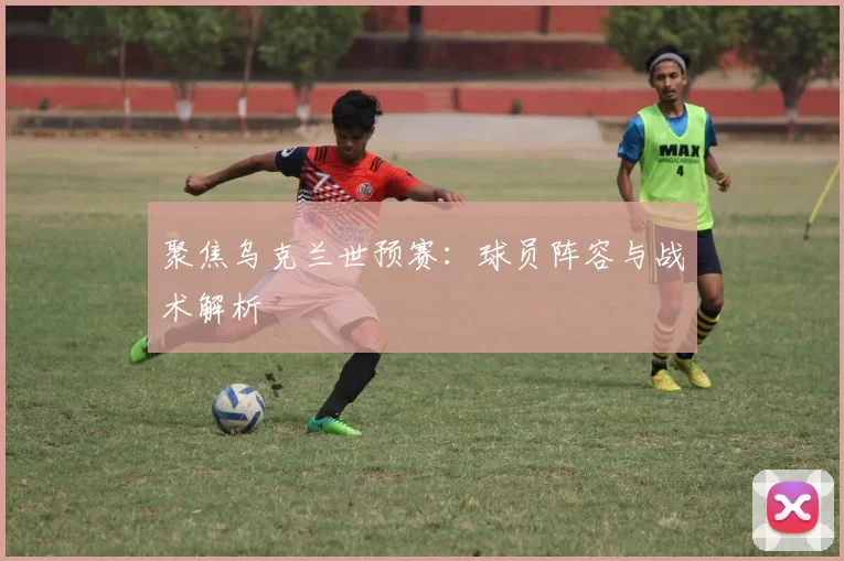 聚焦乌克兰世预赛:球员阵容与战术解析