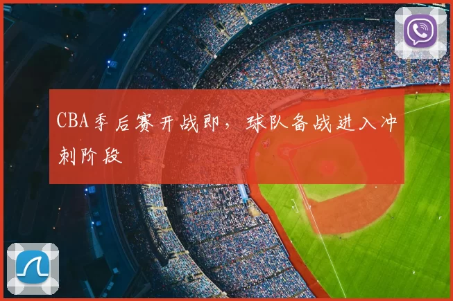 CBA季后赛开战即,球队备战进入冲刺阶段