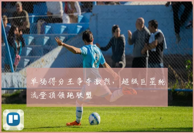 单场得分王争夺激烈,超级巨星轮流登顶领跑联盟