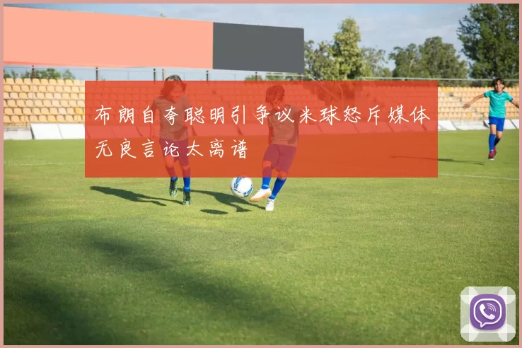 布朗自夸聪明引争议米球怒斥媒体无良言论太离谱