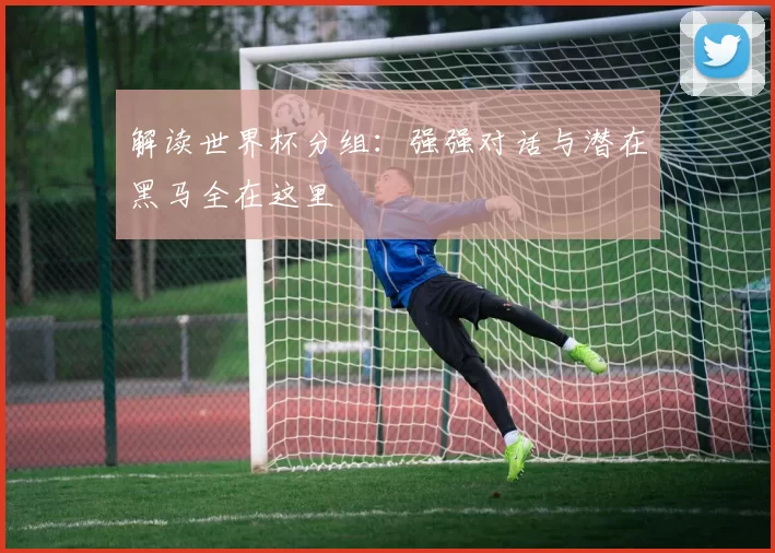 解读世界杯分组：强强对话与潜在黑马全在这里