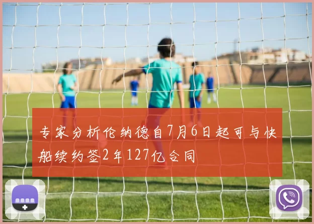 专家分析伦纳德自7月6日起可与快船续约签2年127亿合同