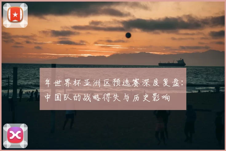 年世界杯亚洲区预选赛深度复盘：中国队的战略得失与历史影响