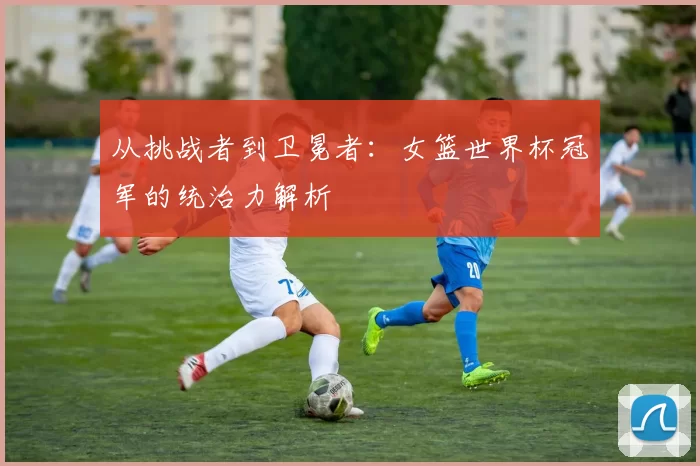 从挑战者到卫冕者:女篮世界杯冠军的统治力解析