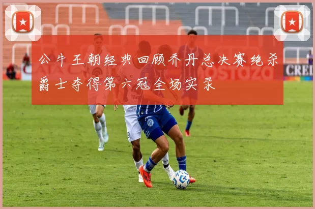 公牛王朝经典回顾乔丹总决赛绝杀爵士夺得第六冠全场实录