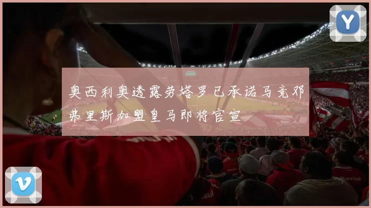 奥西利奥透露劳塔罗已承诺马竞邓弗里斯加盟皇马即将官宣