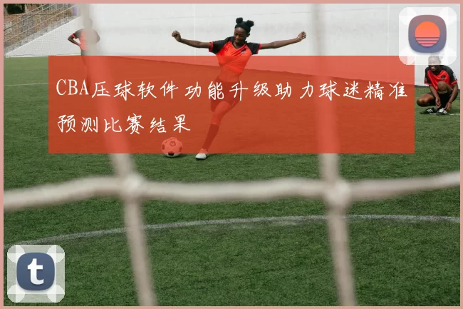 CBA压球软件功能升级助力球迷精准预测比赛结果