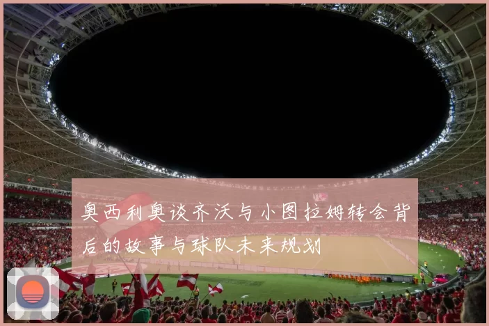 奥西利奥谈齐沃与小图拉姆转会背后的故事与球队未来规划