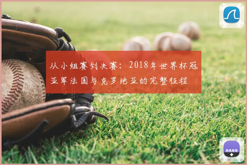 从小组赛到决赛:2018年世界杯冠亚军法国与克罗地亚的完整征程