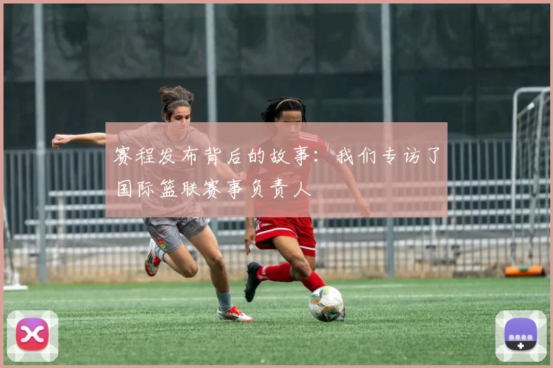 赛程发布背后的故事:我们专访了国际篮联赛事负责人