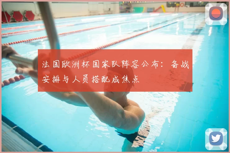 法国欧洲杯国家队阵容公布：备战安排与人员搭配成焦点
