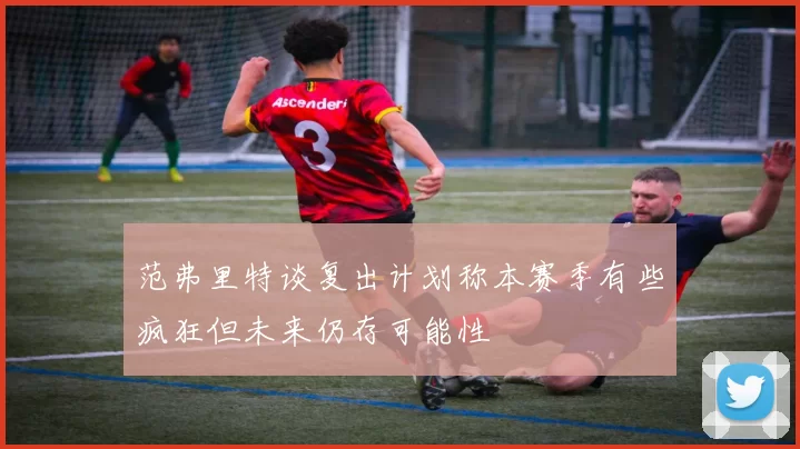 范弗里特谈复出计划称本赛季有些疯狂但未来仍存可能性