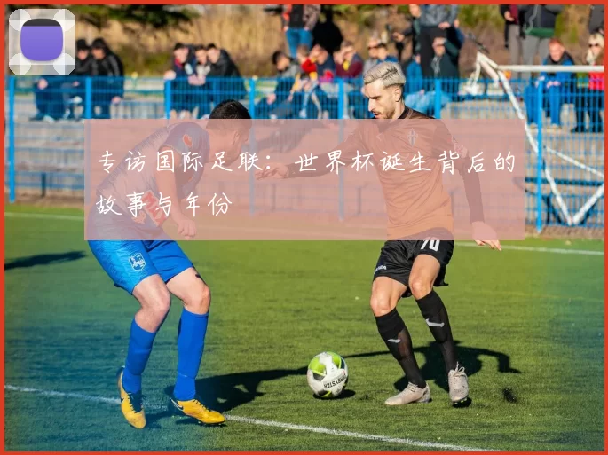 专访国际足联:世界杯诞生背后的故事与年份