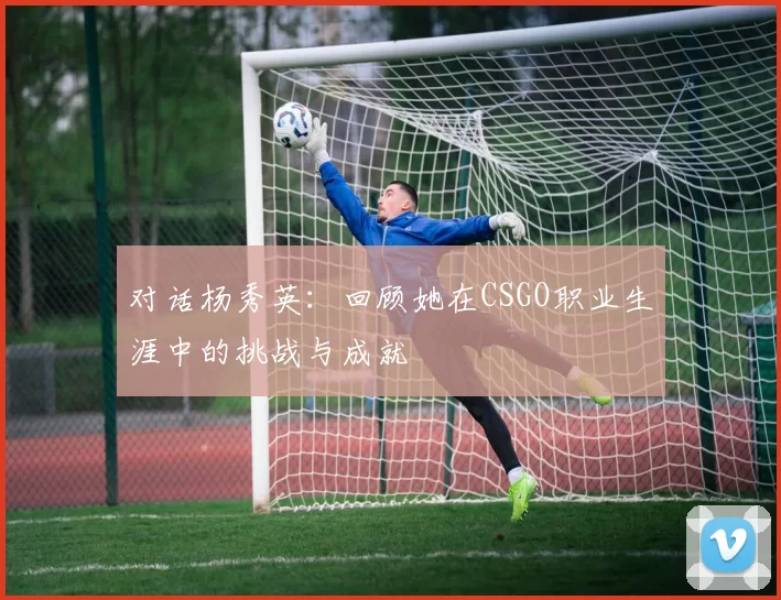 对话杨秀英：回顾她在CSGO职业生涯中的挑战与成就