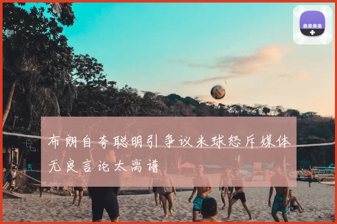 布朗自夸聪明引争议米球怒斥媒体无良言论太离谱