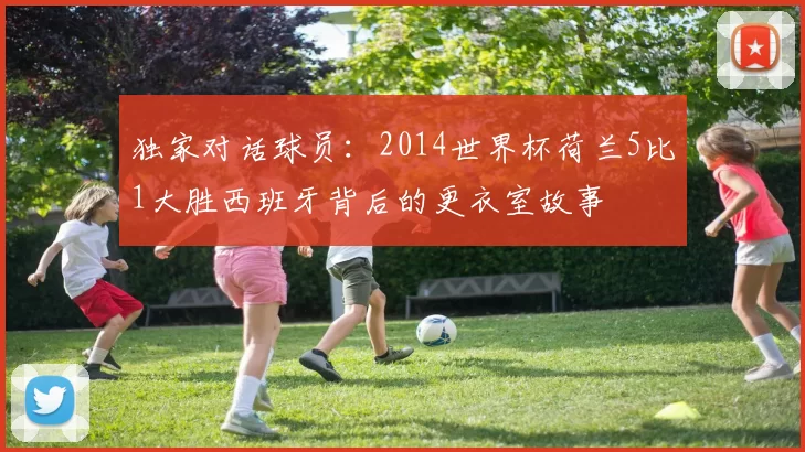 独家对话球员:2014世界杯荷兰5比1大胜西班牙背后的更衣室故事