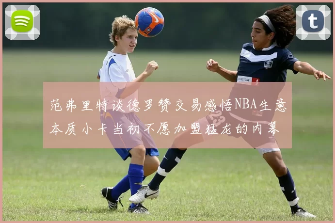 范弗里特谈德罗赞交易感悟NBA生意本质小卡当初不愿加盟猛龙的内幕揭秘