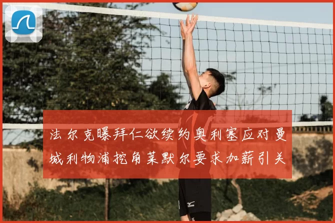 法尔克曝拜仁欲续约奥利塞应对曼城利物浦挖角莱默尔要求加薪引关注