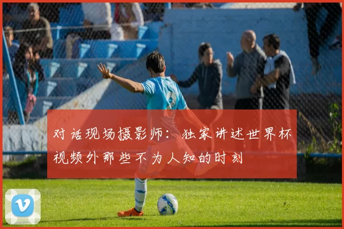 对话现场摄影师:独家讲述世界杯视频外那些不为人知的时刻