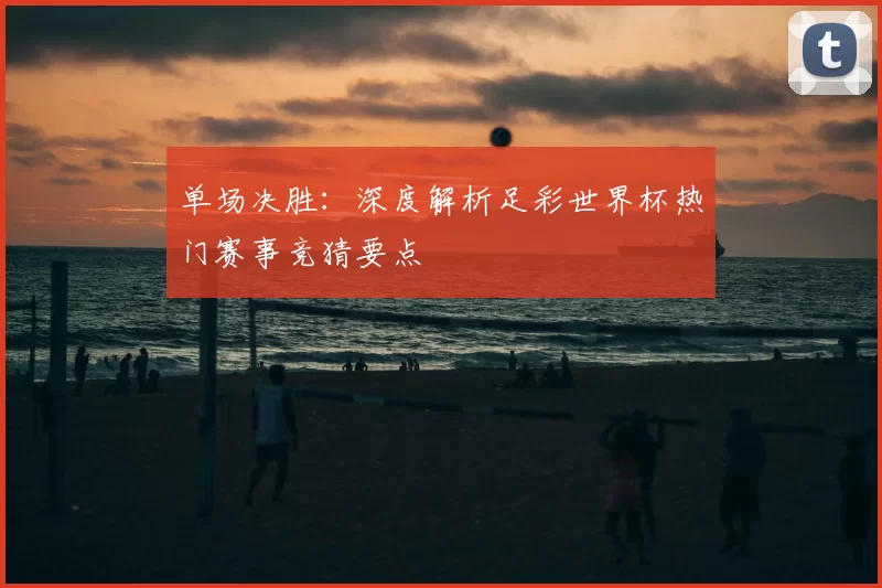 单场决胜:深度解析足彩世界杯热门赛事竞猜要点