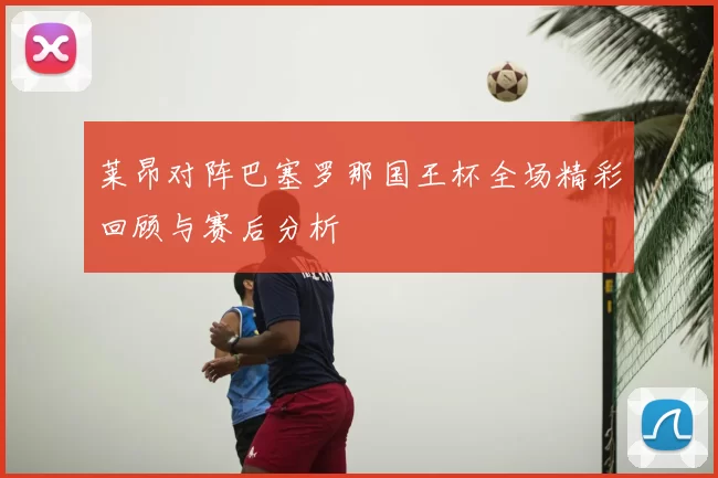 莱昂对阵巴塞罗那国王杯全场精彩回顾与赛后分析