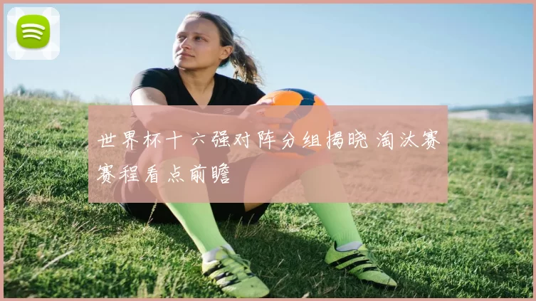 世界杯十六强对阵分组揭晓 淘汰赛赛程看点前瞻