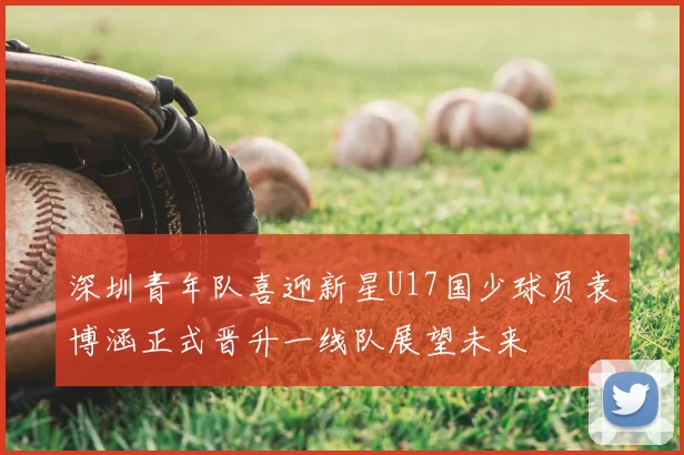 深圳青年队喜迎新星U17国少球员袁博涵正式晋升一线队展望未来