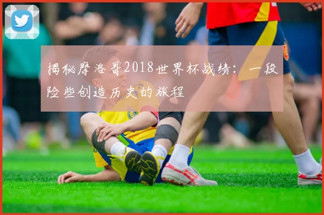 揭秘摩洛哥2018世界杯战绩：一段险些创造历史的旅程