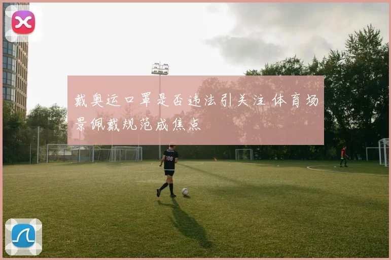 戴奥运口罩是否违法引关注 体育场景佩戴规范成焦点