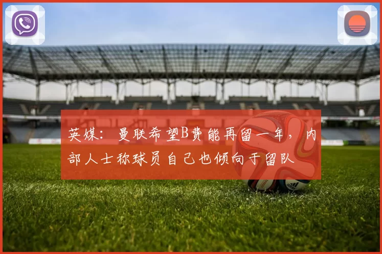 英媒:曼联希望B费能再留一年,内部人士称球员自己也倾向于留队