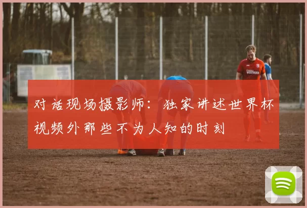 对话现场摄影师:独家讲述世界杯视频外那些不为人知的时刻