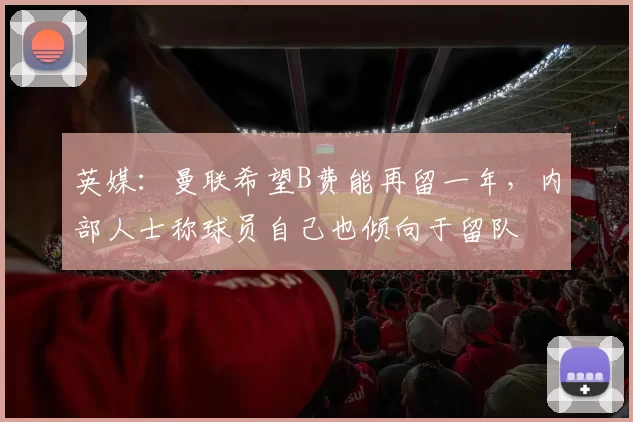 英媒:曼联希望B费能再留一年,内部人士称球员自己也倾向于留队