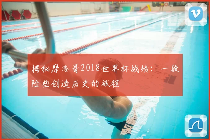 揭秘摩洛哥2018世界杯战绩:一段险些创造历史的旅程